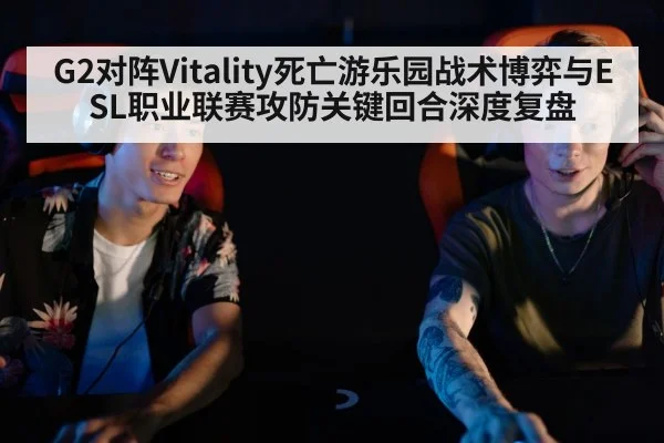 G2对阵Vitality死亡游乐园战术博弈与ESL职业联赛攻防关键回合深度复盘 - kaiyun